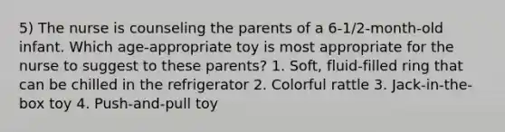 5) The nurse is counseling the parents of a 6-1/2-month-old infant. Which age-appropriate toy is most appropriate for the nurse to suggest to these parents? 1. Soft, fluid-filled ring that can be chilled in the refrigerator 2. Colorful rattle 3. Jack-in-the-box toy 4. Push-and-pull toy