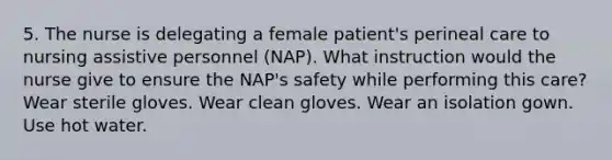 5. The nurse is delegating a female patient's perineal care to nursing assistive personnel (NAP). What instruction would the nurse give to ensure the NAP's safety while performing this care? Wear sterile gloves. Wear clean gloves. Wear an isolation gown. Use hot water.