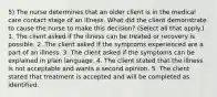 5) The nurse determines that an older client is in the medical care contact stage of an illness. What did the client demonstrate to cause the nurse to make this decision? (Select all that apply.) 1. The client asked if the illness can be treated or recovery is possible. 2. The client asked if the symptoms experienced are a part of an illness. 3. The client asked if the symptoms can be explained in plain language. 4. The client stated that the illness is not acceptable and wants a second opinion. 5. The client stated that treatment is accepted and will be completed as identified.