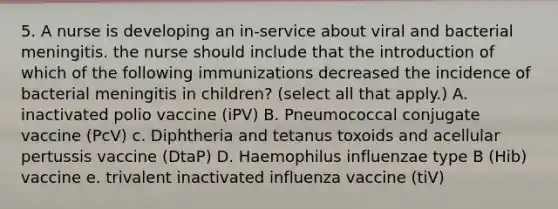 5. A nurse is developing an in-service about viral and bacterial meningitis. the nurse should include that the introduction of which of the following immunizations decreased the incidence of bacterial meningitis in children? (select all that apply.) A. inactivated polio vaccine (iPV) B. Pneumococcal conjugate vaccine (PcV) c. Diphtheria and tetanus toxoids and acellular pertussis vaccine (DtaP) D. Haemophilus influenzae type B (Hib) vaccine e. trivalent inactivated influenza vaccine (tiV)