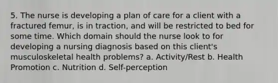 5. The nurse is developing a plan of care for a client with a fractured femur, is in traction, and will be restricted to bed for some time. Which domain should the nurse look to for developing a nursing diagnosis based on this client's musculoskeletal health problems? a. Activity/Rest b. Health Promotion c. Nutrition d. Self-perception