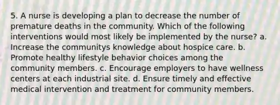 5. A nurse is developing a plan to decrease the number of premature deaths in the community. Which of the following interventions would most likely be implemented by the nurse? a. Increase the communitys knowledge about hospice care. b. Promote healthy lifestyle behavior choices among the community members. c. Encourage employers to have wellness centers at each industrial site. d. Ensure timely and effective medical intervention and treatment for community members.