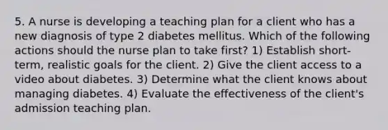 5. A nurse is developing a teaching plan for a client who has a new diagnosis of type 2 diabetes mellitus. Which of the following actions should the nurse plan to take first? 1) Establish short-term, realistic goals for the client. 2) Give the client access to a video about diabetes. 3) Determine what the client knows about managing diabetes. 4) Evaluate the effectiveness of the client's admission teaching plan.