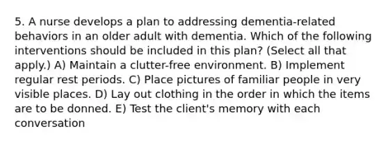 5. A nurse develops a plan to addressing dementia-related behaviors in an older adult with dementia. Which of the following interventions should be included in this plan? (Select all that apply.) A) Maintain a clutter-free environment. B) Implement regular rest periods. C) Place pictures of familiar people in very visible places. D) Lay out clothing in the order in which the items are to be donned. E) Test the client's memory with each conversation