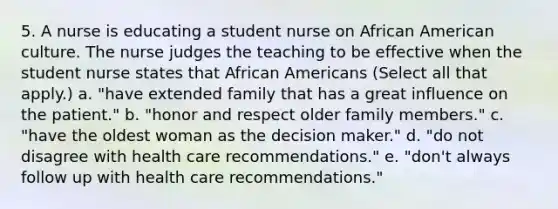 5. A nurse is educating a student nurse on African American culture. The nurse judges the teaching to be effective when the student nurse states that African Americans (Select all that apply.) a. "have extended family that has a great influence on the patient." b. "honor and respect older family members." c. "have the oldest woman as the decision maker." d. "do not disagree with health care recommendations." e. "don't always follow up with health care recommendations."