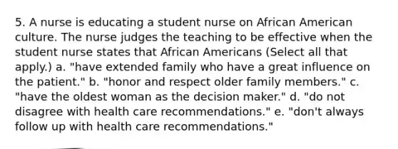 5. A nurse is educating a student nurse on African American culture. The nurse judges the teaching to be effective when the student nurse states that <a href='https://www.questionai.com/knowledge/kktT1tbvGH-african-americans' class='anchor-knowledge'>african americans</a> (Select all that apply.) a. "have extended family who have a great influence on the patient." b. "honor and respect older family members." c. "have the oldest woman as the decision maker." d. "do not disagree with health care recommendations." e. "don't always follow up with health care recommendations."