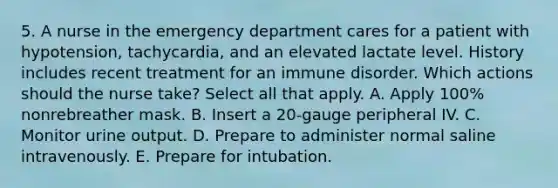 5. A nurse in the emergency department cares for a patient with hypotension, tachycardia, and an elevated lactate level. History includes recent treatment for an immune disorder. Which actions should the nurse take? Select all that apply. A. Apply 100% nonrebreather mask. B. Insert a 20-gauge peripheral IV. C. Monitor urine output. D. Prepare to administer normal saline intravenously. E. Prepare for intubation.