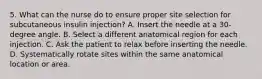 5. What can the nurse do to ensure proper site selection for subcutaneous insulin injection? A. Insert the needle at a 30-degree angle. B. Select a different anatomical region for each injection. C. Ask the patient to relax before inserting the needle. D. Systematically rotate sites within the same anatomical location or area.