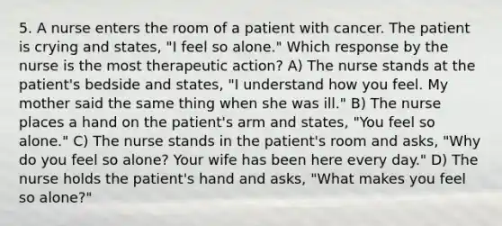 5. A nurse enters the room of a patient with cancer. The patient is crying and states, "I feel so alone." Which response by the nurse is the most therapeutic action? A) The nurse stands at the patient's bedside and states, "I understand how you feel. My mother said the same thing when she was ill." B) The nurse places a hand on the patient's arm and states, "You feel so alone." C) The nurse stands in the patient's room and asks, "Why do you feel so alone? Your wife has been here every day." D) The nurse holds the patient's hand and asks, "What makes you feel so alone?"