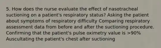 5. How does the nurse evaluate the effect of nasotracheal suctioning on a patient's respiratory status? Asking the patient about symptoms of respiratory difficulty Comparing respiratory assessment data from before and after the suctioning procedure. Confirming that the patient's pulse oximetry value is >90% Auscultating the patient's chest after suctioning