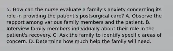 5. How can the nurse evaluate a family's anxiety concerning its role in providing the patient's postsurgical care? A. Observe the rapport among various family members and the patient. B. Interview family members individually about their role in the patient's recovery. C. Ask the family to identify specific areas of concern. D. Determine how much help the family will need.