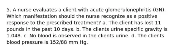 5. A nurse evaluates a client with acute glomerulonephritis (GN). Which manifestation should the nurse recognize as a positive response to the prescribed treatment? a. The client has lost 11 pounds in the past 10 days. b. The clients urine specific gravity is 1.048. c. No blood is observed in the clients urine. d. The clients blood pressure is 152/88 mm Hg.