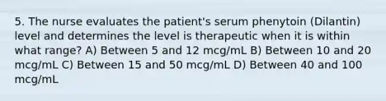 5. The nurse evaluates the patient's serum phenytoin (Dilantin) level and determines the level is therapeutic when it is within what range? A) Between 5 and 12 mcg/mL B) Between 10 and 20 mcg/mL C) Between 15 and 50 mcg/mL D) Between 40 and 100 mcg/mL