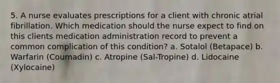 5. A nurse evaluates prescriptions for a client with chronic atrial fibrillation. Which medication should the nurse expect to find on this clients medication administration record to prevent a common complication of this condition? a. Sotalol (Betapace) b. Warfarin (Coumadin) c. Atropine (Sal-Tropine) d. Lidocaine (Xylocaine)