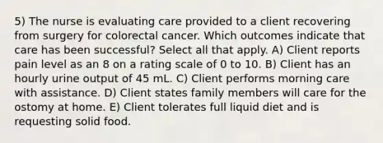 5) The nurse is evaluating care provided to a client recovering from surgery for colorectal cancer. Which outcomes indicate that care has been successful? Select all that apply. A) Client reports pain level as an 8 on a rating scale of 0 to 10. B) Client has an hourly urine output of 45 mL. C) Client performs morning care with assistance. D) Client states family members will care for the ostomy at home. E) Client tolerates full liquid diet and is requesting solid food.