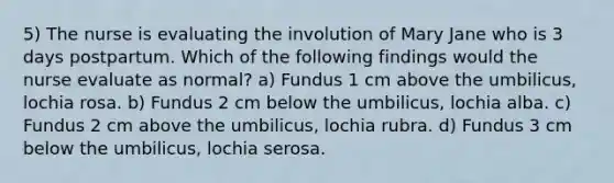 5) The nurse is evaluating the involution of Mary Jane who is 3 days postpartum. Which of the following findings would the nurse evaluate as normal? a) Fundus 1 cm above the umbilicus, lochia rosa. b) Fundus 2 cm below the umbilicus, lochia alba. c) Fundus 2 cm above the umbilicus, lochia rubra. d) Fundus 3 cm below the umbilicus, lochia serosa.