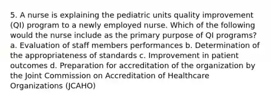 5. A nurse is explaining the pediatric units quality improvement (QI) program to a newly employed nurse. Which of the following would the nurse include as the primary purpose of QI programs? a. Evaluation of staff members performances b. Determination of the appropriateness of standards c. Improvement in patient outcomes d. Preparation for accreditation of the organization by the Joint Commission on Accreditation of Healthcare Organizations (JCAHO)