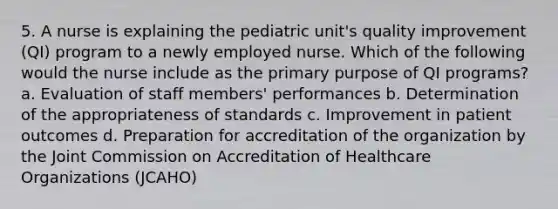 5. A nurse is explaining the pediatric unit's quality improvement (QI) program to a newly employed nurse. Which of the following would the nurse include as the primary purpose of QI programs? a. Evaluation of staff members' performances b. Determination of the appropriateness of standards c. Improvement in patient outcomes d. Preparation for accreditation of the organization by the Joint Commission on Accreditation of Healthcare Organizations (JCAHO)