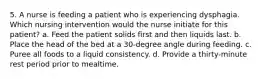 5. A nurse is feeding a patient who is experiencing dysphagia. Which nursing intervention would the nurse initiate for this patient? a. Feed the patient solids first and then liquids last. b. Place the head of the bed at a 30-degree angle during feeding. c. Puree all foods to a liquid consistency. d. Provide a thirty-minute rest period prior to mealtime.