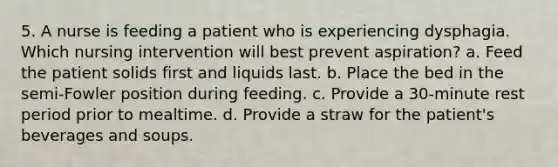 5. A nurse is feeding a patient who is experiencing dysphagia. Which nursing intervention will best prevent aspiration? a. Feed the patient solids first and liquids last. b. Place the bed in the semi-Fowler position during feeding. c. Provide a 30-minute rest period prior to mealtime. d. Provide a straw for the patient's beverages and soups.