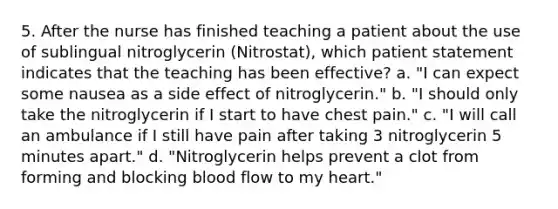 5. After the nurse has finished teaching a patient about the use of sublingual nitroglycerin (Nitrostat), which patient statement indicates that the teaching has been effective? a. "I can expect some nausea as a side effect of nitroglycerin." b. "I should only take the nitroglycerin if I start to have chest pain." c. "I will call an ambulance if I still have pain after taking 3 nitroglycerin 5 minutes apart." d. "Nitroglycerin helps prevent a clot from forming and blocking blood flow to my heart."