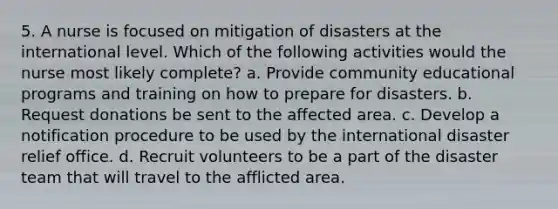 5. A nurse is focused on mitigation of disasters at the international level. Which of the following activities would the nurse most likely complete? a. Provide community educational programs and training on how to prepare for disasters. b. Request donations be sent to the affected area. c. Develop a notification procedure to be used by the international disaster relief office. d. Recruit volunteers to be a part of the disaster team that will travel to the afflicted area.