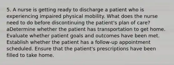 5. A nurse is getting ready to discharge a patient who is experiencing impaired physical mobility. What does the nurse need to do before discontinuing the patient's plan of care? aDetermine whether the patient has transportation to get home. Evaluate whether patient goals and outcomes have been met. Establish whether the patient has a follow-up appointment scheduled. Ensure that the patient's prescriptions have been filled to take home.