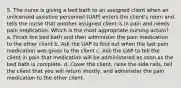 5. The nurse is giving a bed bath to an assigned client when an unlicensed assistive personnel (UAP) enters the client's room and tells the nurse that another assigned client is in pain and needs pain medication. Which is the most appropriate nursing action? a. Finish the bed bath and then administer the pain medication to the other client b. Ask the UAP to find out when the last pain medication was given to the client c. Ask the UAP to tell the client in pain that medication will be administered as soon as the bed bath is complete. d. Cover the client, raise the side rails, tell the client that you will return shortly, and administer the pain medication to the other client.