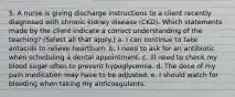 5. A nurse is giving discharge instructions to a client recently diagnosed with chronic kidney disease (CKD). Which statements made by the client indicate a correct understanding of the teaching? (Select all that apply.) a. I can continue to take antacids to relieve heartburn. b. I need to ask for an antibiotic when scheduling a dental appointment. c. Ill need to check my blood sugar often to prevent hypoglycemia. d. The dose of my pain medication may have to be adjusted. e. I should watch for bleeding when taking my anticoagulants.