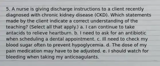 5. A nurse is giving discharge instructions to a client recently diagnosed with chronic kidney disease (CKD). Which statements made by the client indicate a correct understanding of the teaching? (Select all that apply.) a. I can continue to take antacids to relieve heartburn. b. I need to ask for an antibiotic when scheduling a dental appointment. c. Ill need to check my blood sugar often to prevent hypoglycemia. d. The dose of my pain medication may have to be adjusted. e. I should watch for bleeding when taking my anticoagulants.