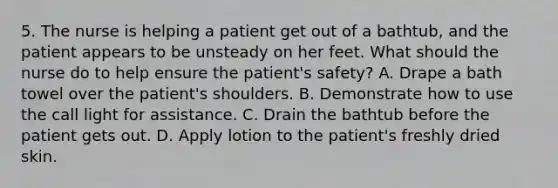 5. The nurse is helping a patient get out of a bathtub, and the patient appears to be unsteady on her feet. What should the nurse do to help ensure the patient's safety? A. Drape a bath towel over the patient's shoulders. B. Demonstrate how to use the call light for assistance. C. Drain the bathtub before the patient gets out. D. Apply lotion to the patient's freshly dried skin.