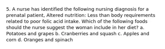 5. A nurse has identified the following nursing diagnosis for a prenatal patient, Altered nutrition: Less than body requirements related to poor folic acid intake. Which of the following foods should the nurse suggest the woman include in her diet? a. Potatoes and grapes b. Cranberries and squash c. Apples and corn d. Oranges and spinach