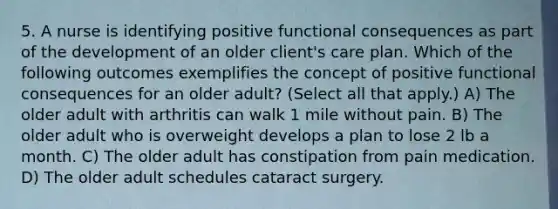 5. A nurse is identifying positive functional consequences as part of the development of an older client's care plan. Which of the following outcomes exemplifies the concept of positive functional consequences for an older adult? (Select all that apply.) A) The older adult with arthritis can walk 1 mile without pain. B) The older adult who is overweight develops a plan to lose 2 lb a month. C) The older adult has constipation from pain medication. D) The older adult schedules cataract surgery.