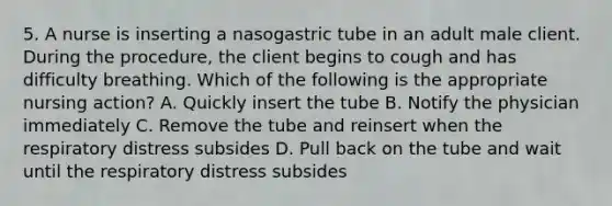 5. A nurse is inserting a nasogastric tube in an adult male client. During the procedure, the client begins to cough and has difficulty breathing. Which of the following is the appropriate nursing action? A. Quickly insert the tube B. Notify the physician immediately C. Remove the tube and reinsert when the respiratory distress subsides D. Pull back on the tube and wait until the respiratory distress subsides