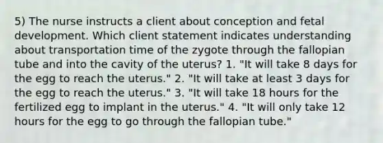 5) The nurse instructs a client about conception and fetal development. Which client statement indicates understanding about transportation time of the zygote through the fallopian tube and into the cavity of the uterus? 1. "It will take 8 days for the egg to reach the uterus." 2. "It will take at least 3 days for the egg to reach the uterus." 3. "It will take 18 hours for the fertilized egg to implant in the uterus." 4. "It will only take 12 hours for the egg to go through the fallopian tube."