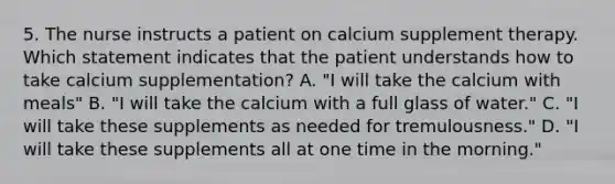 5. The nurse instructs a patient on calcium supplement therapy. Which statement indicates that the patient understands how to take calcium supplementation? A. "I will take the calcium with meals" B. "I will take the calcium with a full glass of water." C. "I will take these supplements as needed for tremulousness." D. "I will take these supplements all at one time in the morning."