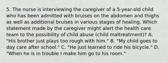 5. The nurse is interviewing the caregiver of a 5-year-old child who has been admitted with bruises on the abdomen and thighs as well as additional bruises in various stages of healing. Which statement made by the caregiver might alert the health care team to the possibility of child abuse (child maltreatment)? A. "His brother just plays too rough with him." B. "My child goes to day care after school." C. "He just learned to ride his bicycle." D. "When he is in trouble I make him go to his room."