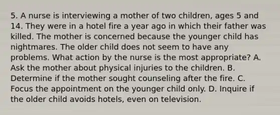 5. A nurse is interviewing a mother of two children, ages 5 and 14. They were in a hotel fire a year ago in which their father was killed. The mother is concerned because the younger child has nightmares. The older child does not seem to have any problems. What action by the nurse is the most appropriate? A. Ask the mother about physical injuries to the children. B. Determine if the mother sought counseling after the fire. C. Focus the appointment on the younger child only. D. Inquire if the older child avoids hotels, even on television.