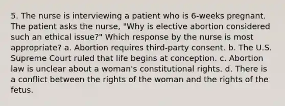 5. The nurse is interviewing a patient who is 6-weeks pregnant. The patient asks the nurse, "Why is elective abortion considered such an ethical issue?" Which response by the nurse is most appropriate? a. Abortion requires third-party consent. b. The U.S. Supreme Court ruled that life begins at conception. c. Abortion law is unclear about a woman's constitutional rights. d. There is a conflict between the rights of the woman and the rights of the fetus.