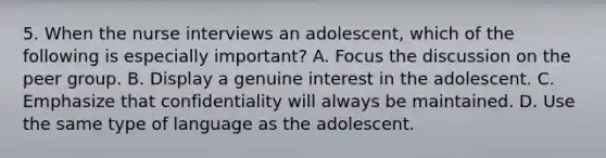 5. When the nurse interviews an adolescent, which of the following is especially important? A. Focus the discussion on the peer group. B. Display a genuine interest in the adolescent. C. Emphasize that confidentiality will always be maintained. D. Use the same type of language as the adolescent.