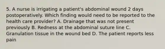 5. A nurse is irrigating a patient's abdominal wound 2 days postoperatively. Which finding would need to be reported to the health care provider? A. Drainage that was not present previously B. Redness at the abdominal suture line C. Granulation tissue in the wound bed D. The patient reports less pain