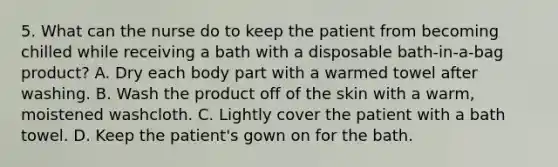 5. What can the nurse do to keep the patient from becoming chilled while receiving a bath with a disposable bath-in-a-bag product? A. Dry each body part with a warmed towel after washing. B. Wash the product off of the skin with a warm, moistened washcloth. C. Lightly cover the patient with a bath towel. D. Keep the patient's gown on for the bath.