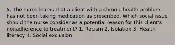 5. The nurse learns that a client with a chronic health problem has not been taking medication as prescribed. Which social issue should the nurse consider as a potential reason for this client's nonadherence to treatment? 1. Racism 2. Isolation 3. Health literacy 4. Social exclusion