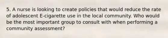 5. A nurse is looking to create policies that would reduce the rate of adolescent E-cigarette use in the local community. Who would be the most important group to consult with when performing a community assessment?