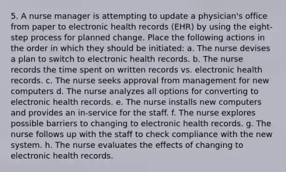 5. A nurse manager is attempting to update a physician's office from paper to electronic health records (EHR) by using the eight-step process for planned change. Place the following actions in the order in which they should be initiated: a. The nurse devises a plan to switch to electronic health records. b. The nurse records the time spent on written records vs. electronic health records. c. The nurse seeks approval from management for new computers d. The nurse analyzes all options for converting to electronic health records. e. The nurse installs new computers and provides an in-service for the staff. f. The nurse explores possible barriers to changing to electronic health records. g. The nurse follows up with the staff to check compliance with the new system. h. The nurse evaluates the effects of changing to electronic health records.