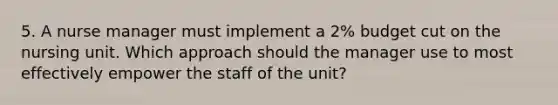 5. A nurse manager must implement a 2% budget cut on the nursing unit. Which approach should the manager use to most effectively empower the staff of the unit?