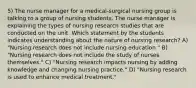 5) The nurse manager for a medical-surgical nursing group is talking to a group of nursing students. The nurse manager is explaining the types of nursing research studies that are conducted on the unit. Which statement by the students indicates understanding about the nature of nursing research? A) "Nursing research does not include nursing education." B) "Nursing research does not include the study of nurses themselves." C) "Nursing research impacts nursing by adding knowledge and changing nursing practice." D) "Nursing research is used to enhance medical treatment."