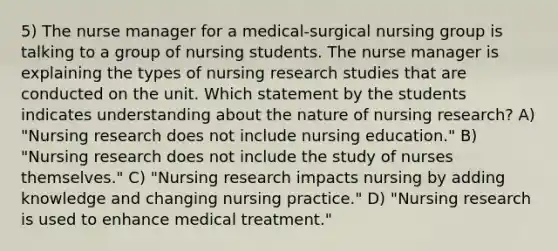 5) The nurse manager for a medical-surgical nursing group is talking to a group of nursing students. The nurse manager is explaining the types of nursing research studies that are conducted on the unit. Which statement by the students indicates understanding about the nature of nursing research? A) "Nursing research does not include nursing education." B) "Nursing research does not include the study of nurses themselves." C) "Nursing research impacts nursing by adding knowledge and changing nursing practice." D) "Nursing research is used to enhance medical treatment."