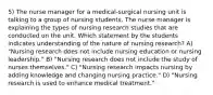 5) The nurse manager for a medical-surgical nursing unit is talking to a group of nursing students. The nurse manager is explaining the types of nursing research studies that are conducted on the unit. Which statement by the students indicates understanding of the nature of nursing research? A) "Nursing research does not include nursing education or nursing leadership." B) "Nursing research does not include the study of nurses themselves." C) "Nursing research impacts nursing by adding knowledge and changing nursing practice." D) "Nursing research is used to enhance medical treatment."