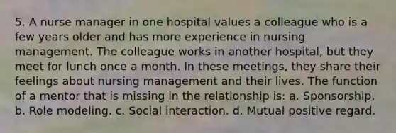 5. A nurse manager in one hospital values a colleague who is a few years older and has more experience in nursing management. The colleague works in another hospital, but they meet for lunch once a month. In these meetings, they share their feelings about nursing management and their lives. The function of a mentor that is missing in the relationship is: a. Sponsorship. b. Role modeling. c. Social interaction. d. Mutual positive regard.